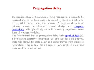 Propagation delay is the amount of time required for a signal to be
received after it has been sent; it is caused by the time it takes for
the signal to travel through a medium. Propagation delay is of
primary interest in electronic circuit design and computer
networking, although all signals will inherently experience some
form of propagation delay.
The fundamental limit on propagation delay is the speed of light (c).
Since nothing can travel faster than light and light has a finite speed,
there will always be some delay as a signal moves from source to
destination. This is true for all signals from small to great and
distances from short to vast.
Propagation delay
 