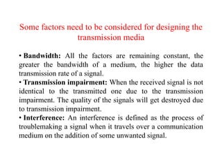 Some factors need to be considered for designing the
transmission media
• Bandwidth: All the factors are remaining constant, the
greater the bandwidth of a medium, the higher the data
transmission rate of a signal.
• Transmission impairment: When the received signal is not
identical to the transmitted one due to the transmission
impairment. The quality of the signals will get destroyed due
to transmission impairment.
• Interference: An interference is defined as the process of
troublemaking a signal when it travels over a communication
medium on the addition of some unwanted signal.
 