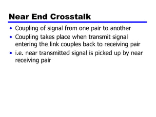 Near End Crosstalk
• Coupling of signal from one pair to another
• Coupling takes place when transmit signal
entering the link couples back to receiving pair
• i.e. near transmitted signal is picked up by near
receiving pair
 