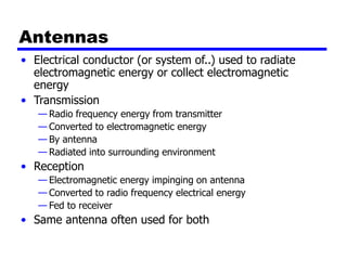 Antennas
• Electrical conductor (or system of..) used to radiate
electromagnetic energy or collect electromagnetic
energy
• Transmission
— Radio frequency energy from transmitter
— Converted to electromagnetic energy
— By antenna
— Radiated into surrounding environment
• Reception
— Electromagnetic energy impinging on antenna
— Converted to radio frequency electrical energy
— Fed to receiver
• Same antenna often used for both
 