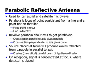 Parabolic Reflective Antenna
• Used for terrestrial and satellite microwave
• Parabola is locus of point equidistant from a line and a
point not on that line
— Fixed point is focus
— Line is directrix
• Revolve parabola about axis to get paraboloid
— Cross section parallel to axis gives parabola
— Cross section perpendicular to axis gives circle
• Source placed at focus will produce waves reflected
from parabola in parallel to axis
— Creates (theoretical) parallel beam of light/sound/radio
• On reception, signal is concentrated at focus, where
detector is placed
 