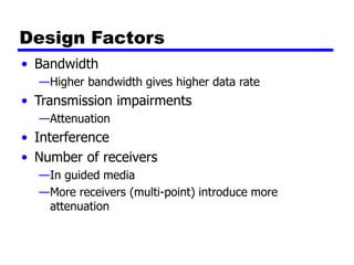 Design Factors
• Bandwidth
—Higher bandwidth gives higher data rate
• Transmission impairments
—Attenuation
• Interference
• Number of receivers
—In guided media
—More receivers (multi-point) introduce more
attenuation
 