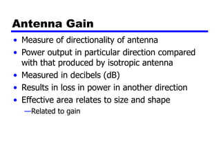 Antenna Gain
• Measure of directionality of antenna
• Power output in particular direction compared
with that produced by isotropic antenna
• Measured in decibels (dB)
• Results in loss in power in another direction
• Effective area relates to size and shape
—Related to gain
 