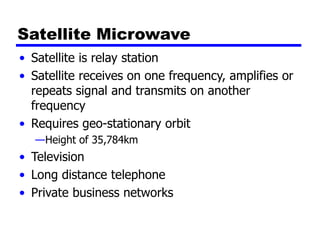 Satellite Microwave
• Satellite is relay station
• Satellite receives on one frequency, amplifies or
repeats signal and transmits on another
frequency
• Requires geo-stationary orbit
—Height of 35,784km
• Television
• Long distance telephone
• Private business networks
 