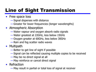 Line of Sight Transmission
• Free space loss
— Signal disperses with distance
— Greater for lower frequencies (longer wavelengths)
• Atmospheric Absorption
— Water vapour and oxygen absorb radio signals
— Water greatest at 22GHz, less below 15GHz
— Oxygen greater at 60GHz, less below 30GHz
— Rain and fog scatter radio waves
• Multipath
— Better to get line of sight if possible
— Signal can be reflected causing multiple copies to be received
— May be no direct signal at all
— May reinforce or cancel direct signal
• Refraction
— May result in partial or total loss of signal at receiver
 