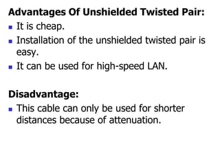 Advantages Of Unshielded Twisted Pair:
 It is cheap.
 Installation of the unshielded twisted pair is
easy.
 It can be used for high-speed LAN.
Disadvantage:
 This cable can only be used for shorter
distances because of attenuation.
 