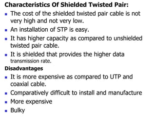 Characteristics Of Shielded Twisted Pair:
 The cost of the shielded twisted pair cable is not
very high and not very low.
 An installation of STP is easy.
 It has higher capacity as compared to unshielded
twisted pair cable.
 It is shielded that provides the higher data
transmission rate.
Disadvantages
 It is more expensive as compared to UTP and
coaxial cable.
 Comparatively difficult to install and manufacture
 More expensive
 Bulky
 