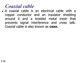 Coaxial cable
 A coaxial cable is an electrical cable with a
copper conductor and an insulator shielding
around it and a braided metal mesh that
prevents signal interference and cross talk.
Coaxial cable is also known as coax.
7.15
 
