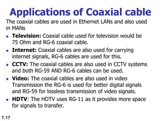 Applications of Coaxial cable
The coaxial cables are used in Ethernet LANs and also used
in MANs
 Television: Coaxial cable used for television would be
75 Ohm and RG-6 coaxial cable.
 Internet: Coaxial cables are also used for carrying
internet signals, RG-6 cables are used for this.
 CCTV: The coaxial cables are also used in CCTV systems
and both RG-59 AND RG-6 cables can be used.
 Video: The coaxial cables are also used in video
Transmission the RG-6 is used for better digital signals
and RG-59 for lossless transmission of video signals.
 HDTV: The HDTV uses RG-11 as it provides more space
for signals to transfer.
7.17
 