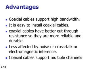Advantages
 Coaxial cables support high bandwidth.
 It is easy to install coaxial cables.
 coaxial cables have better cut-through
resistance so they are more reliable and
durable.
 Less affected by noise or cross-talk or
electromagnetic inference.
 Coaxial cables support multiple channels
7.18
 