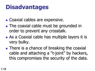 Disadvantages
 Coaxial cables are expensive.
 The coaxial cable must be grounded in
order to prevent any crosstalk.
 As a Coaxial cable has multiple layers it is
very bulky.
 There is a chance of breaking the coaxial
cable and attaching a “t-joint” by hackers,
this compromises the security of the data.
7.19
 