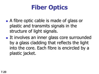 Fiber Optics
 A fibre optic cable is made of glass or
plastic and transmits signals in the
structure of light signals.
 It involves an inner glass core surrounded
by a glass cladding that reflects the light
into the core. Each fibre is encircled by a
plastic jacket.
7.20
 