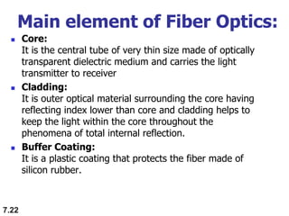 Main element of Fiber Optics:
 Core:
It is the central tube of very thin size made of optically
transparent dielectric medium and carries the light
transmitter to receiver
 Cladding:
It is outer optical material surrounding the core having
reflecting index lower than core and cladding helps to
keep the light within the core throughout the
phenomena of total internal reflection.
 Buffer Coating:
It is a plastic coating that protects the fiber made of
silicon rubber.
7.22
 