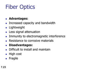 Fiber Optics
 Advantages:
 Increased capacity and bandwidth
 Lightweight
 Less signal attenuation
 Immunity to electromagnetic interference
 Resistance to corrosive materials
 Disadvantages:
 Difficult to install and maintain
 High cost
 Fragile
7.23
 
