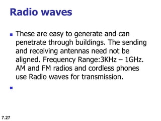 Radio waves
 These are easy to generate and can
penetrate through buildings. The sending
and receiving antennas need not be
aligned. Frequency Range:3KHz – 1GHz.
AM and FM radios and cordless phones
use Radio waves for transmission.

7.27
 