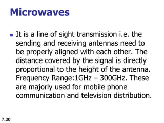 Microwaves
 It is a line of sight transmission i.e. the
sending and receiving antennas need to
be properly aligned with each other. The
distance covered by the signal is directly
proportional to the height of the antenna.
Frequency Range:1GHz – 300GHz. These
are majorly used for mobile phone
communication and television distribution.
7.30
 