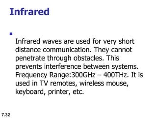 Infrared

Infrared waves are used for very short
distance communication. They cannot
penetrate through obstacles. This
prevents interference between systems.
Frequency Range:300GHz – 400THz. It is
used in TV remotes, wireless mouse,
keyboard, printer, etc.
7.32
 
