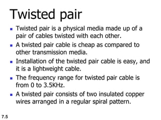 Twisted pair
 Twisted pair is a physical media made up of a
pair of cables twisted with each other.
 A twisted pair cable is cheap as compared to
other transmission media.
 Installation of the twisted pair cable is easy, and
it is a lightweight cable.
 The frequency range for twisted pair cable is
from 0 to 3.5KHz.
 A twisted pair consists of two insulated copper
wires arranged in a regular spiral pattern.
7.5
 