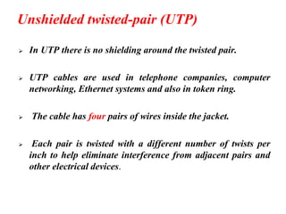Unshielded twisted-pair (UTP)
➢ In UTP there is no shielding around the twisted pair.
➢ UTP cables are used in telephone companies, computer
networking, Ethernet systems and also in token ring.
➢ The cable has four pairs of wires inside the jacket.
➢ Each pair is twisted with a different number of twists per
inch to help eliminate interference from adjacent pairs and
other electrical devices.
 