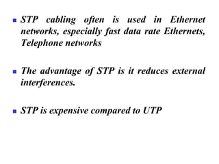 ◼ STP cabling often is used in Ethernet
networks, especially fast data rate Ethernets,
Telephone networks
◼ The advantage of STP is it reduces external
interferences.
◼ STP is expensive compared to UTP
 
