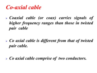 Co-axial cable
➢ Coaxial cable (or coax) carries signals of
higher frequency ranges than those in twisted
pair cable
➢ Co axial cable is different from that of twisted
pair cable.
➢ Co axial cable comprise of two conductors.
 