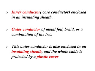➢ Inner conductor( core conductor) enclosed
in an insulating sheath.
➢ Outer conductor of metal foil, braid, or a
combination of the two.
➢ This outer conductor is also enclosed in an
insulating sheath, and the whole cable is
protected by a plastic cover
 
