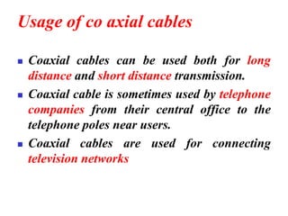 Usage of co axial cables
◼ Coaxial cables can be used both for long
distance and short distance transmission.
◼ Coaxial cable is sometimes used by telephone
companies from their central office to the
telephone poles near users.
◼ Coaxial cables are used for connecting
television networks
 