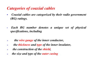 Categories of coaxial cables
▪ Coaxial cables are categorized by their radio government
(RG) ratings.
▪ Each RG number denotes a unique set of physical
specifications, including
➢ the wire gauge of the inner conductor,
➢ the thickness and type of the inner insulator,
➢ the construction of the shield,
➢ the size and type of the outer casing
 