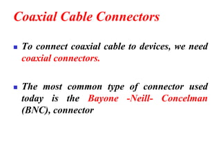 Coaxial Cable Connectors
◼ To connect coaxial cable to devices, we need
coaxial connectors.
◼ The most common type of connector used
today is the Bayone -Neill- Concelman
(BNC), connector
 