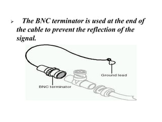 ➢ The BNC terminator is used at the end of
the cable to prevent the reflection of the
signal.
 