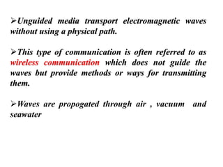 ➢Unguided media transport electromagnetic waves
without using a physical path.
➢This type of communication is often referred to as
wireless communication which does not guide the
waves but provide methods or ways for transmitting
them.
➢Waves are propogated through air , vacuum and
seawater
 