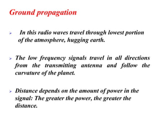 Ground propagation
➢ In this radio waves travel through lowest portion
of the atmosphere, hugging earth.
➢ The low frequency signals travel in all directions
from the transmitting antenna and follow the
curvature of the planet.
➢ Distance depends on the amount of power in the
signal: The greater the power, the greater the
distance.
 