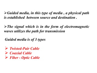 ➢Guided media, in this type of media , a physical path
is established between source and destination .
➢The signal which is in the form of electromagnetic
waves utilizes the path for transmission
Guided media is of 3 types
➢ Twisted-Pair Cable
➢ Coaxial Cable
➢ Fiber - Optic Cable
 