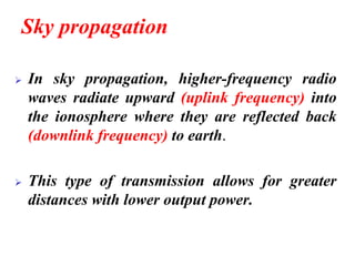 Sky propagation
➢ In sky propagation, higher-frequency radio
waves radiate upward (uplink frequency) into
the ionosphere where they are reflected back
(downlink frequency) to earth.
➢ This type of transmission allows for greater
distances with lower output power.
 