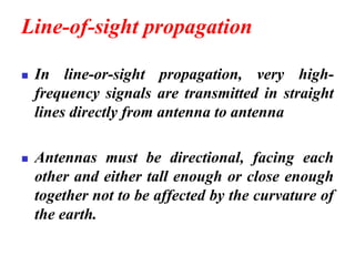 Line-of-sight propagation
◼ In line-or-sight propagation, very high-
frequency signals are transmitted in straight
lines directly from antenna to antenna
◼ Antennas must be directional, facing each
other and either tall enough or close enough
together not to be affected by the curvature of
the earth.
 
