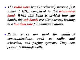 ◼ The radio wave band is relatively narrow, just
under 1 GHz, compared to the microwave
band. When this band is divided into sub
bands, the sub bands are also narrow, leading
to a low data rate for communications
◼ Radio waves are used for multicast
communications, such as radio and
television, and paging systems. They can
penetrate through walls.
 