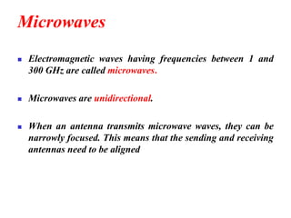 Microwaves
◼ Electromagnetic waves having frequencies between 1 and
300 GHz are called microwaves.
◼ Microwaves are unidirectional.
◼ When an antenna transmits microwave waves, they can be
narrowly focused. This means that the sending and receiving
antennas need to be aligned
 
