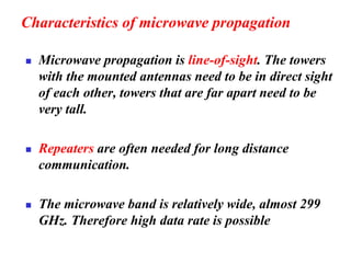 Characteristics of microwave propagation
◼ Microwave propagation is line-of-sight. The towers
with the mounted antennas need to be in direct sight
of each other, towers that are far apart need to be
very tall.
◼ Repeaters are often needed for long distance
communication.
◼ The microwave band is relatively wide, almost 299
GHz. Therefore high data rate is possible
 