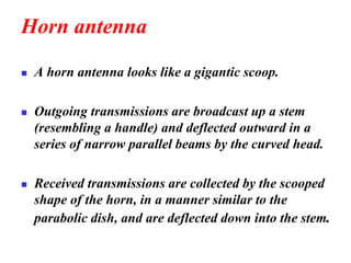 Horn antenna
◼ A horn antenna looks like a gigantic scoop.
◼ Outgoing transmissions are broadcast up a stem
(resembling a handle) and deflected outward in a
series of narrow parallel beams by the curved head.
◼ Received transmissions are collected by the scooped
shape of the horn, in a manner similar to the
parabolic dish, and are deflected down into the stem.
 