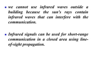 ◼ we cannot use infrared waves outside a
building because the sun's rays contain
infrared waves that can interfere with the
communication.
◼ Infrared signals can be used for short-range
communication in a closed area using line-
of-sight propagation.
 