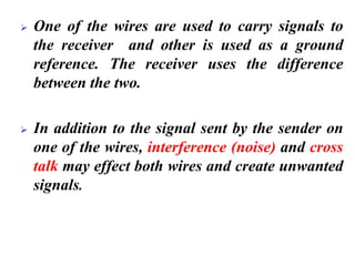 ➢ One of the wires are used to carry signals to
the receiver and other is used as a ground
reference. The receiver uses the difference
between the two.
➢ In addition to the signal sent by the sender on
one of the wires, interference (noise) and cross
talk may effect both wires and create unwanted
signals.
 