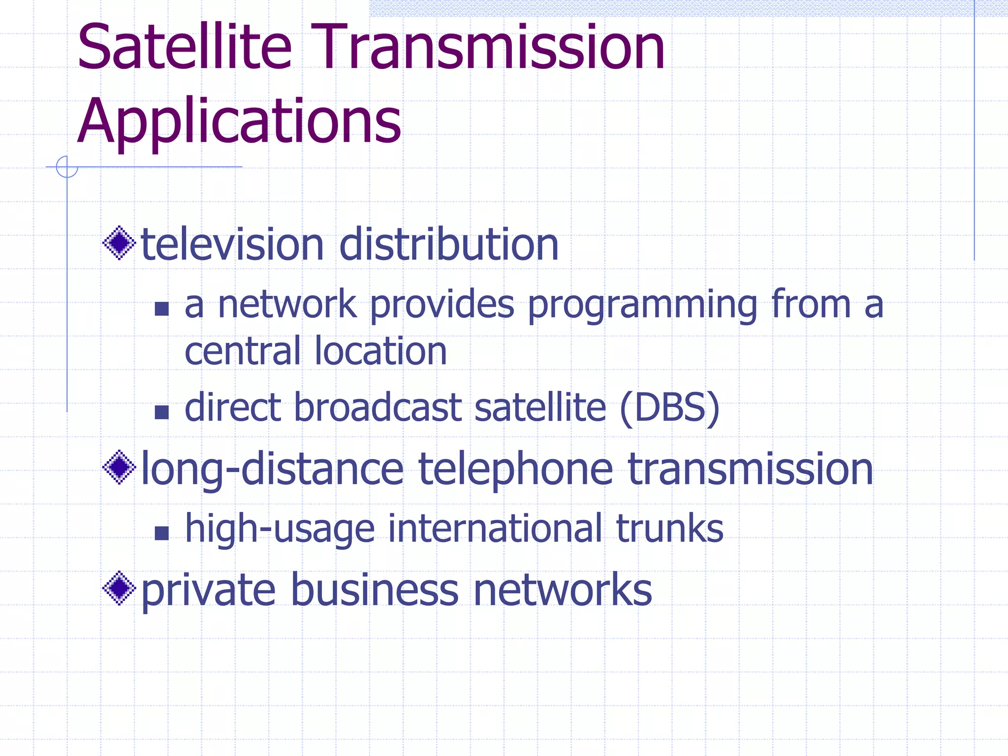 Satellite Transmission
Applications
television distribution
 a network provides programming from a
central location
 direct broadcast satellite (DBS)
long-distance telephone transmission
 high-usage international trunks
private business networks
 