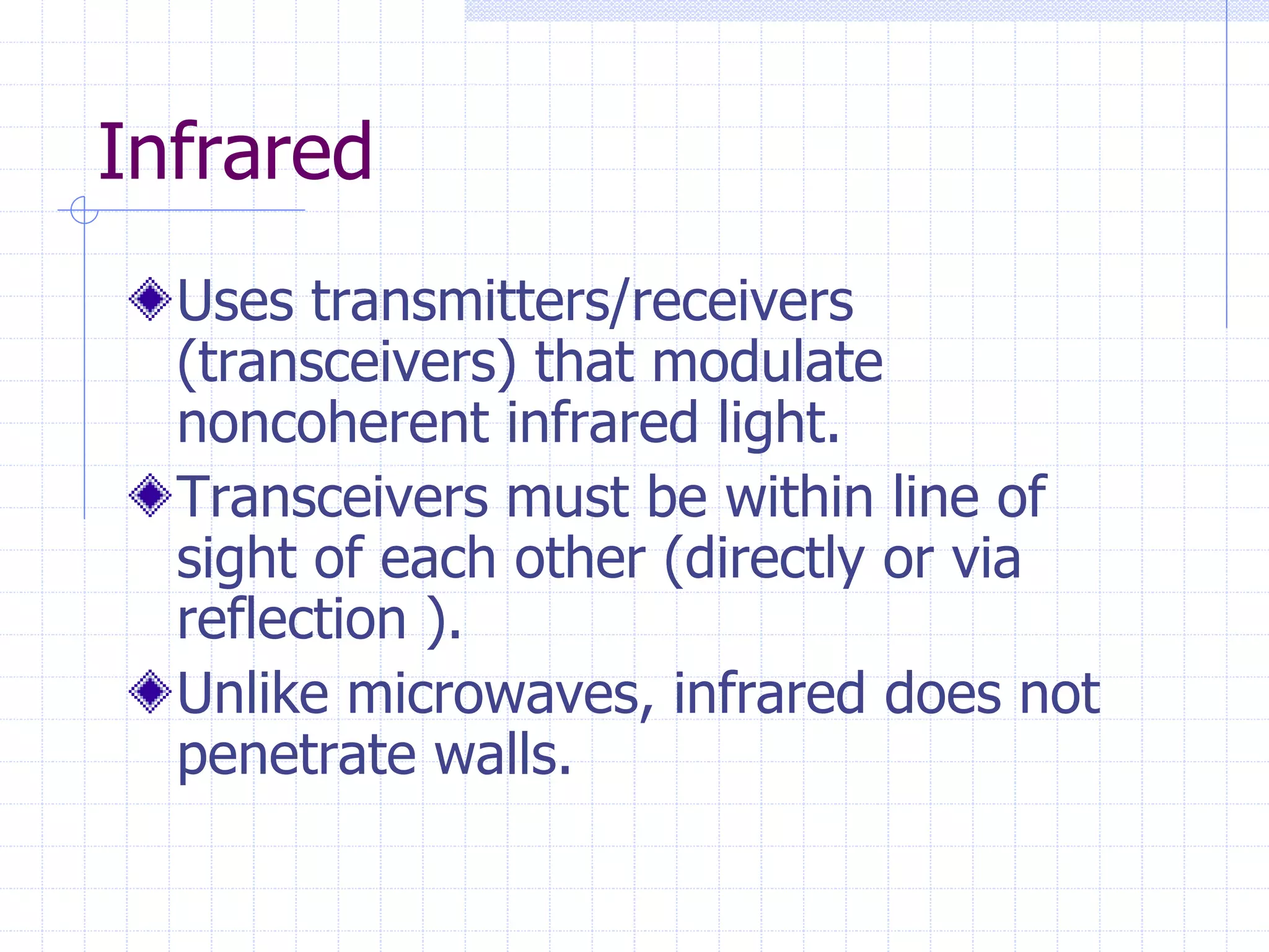 Infrared
Uses transmitters/receivers
(transceivers) that modulate
noncoherent infrared light.
Transceivers must be within line of
sight of each other (directly or via
reflection ).
Unlike microwaves, infrared does not
penetrate walls.
 