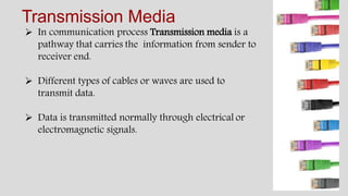Transmission Media
 In communication process Transmission media is a
pathway that carries the information from sender to
receiver end.
 Different types of cables or waves are used to
transmit data.
 Data is transmitted normally through electrical or
electromagnetic signals.
 