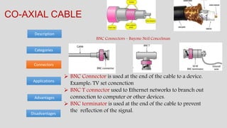 Categories
Advantages
Description
CO-AXIAL CABLE
Disadvantages
Connectors
Applications
 BNC Connector is used at the end of the cable to a device.
Example: TV set conenction
 BNC T connector used to Ethernet networks to branch out
connection to computer or other devices.
 BNC terminator is used at the end of the cable to prevent
the reflection of the signal.
BNC Connectors – Bayone Neil Concelman
 