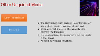 Other Unguided Media
Laser Transmission
Bluetooth
 The laser transmission requires laser transmitter
and a photo-sensitive receiver at each end.
 Requires direct line-of-sigth , typically used
between two buildings.
 It is unidirectional like microwave, but has much
higher speed.
 Affected by weather conditions.
 