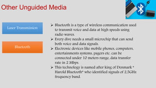 Other Unguided Media
Laser Transmission
Bluetooth
 Bluetooth is a type of wireless communication used
to transmit voice and data at high speeds using
radio waves.
 Every dive needs a small microchip that can send
both voice and data signals.
 Electronic devices like mobile phones, computers,
entertainments systems, pagers etc. can be
connected under 10 meters range, data transfer
rate in 2 Mbps.
 This technology is named after king of Denmark “
Harold Bluetooth” who identified signals of 2,5GHz
frequency band.
 