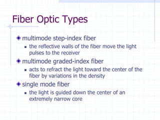 Fiber Optic Types
multimode step-index fiber
 the reflective walls of the fiber move the light
pulses to the receiver
multimode graded-index fiber
 acts to refract the light toward the center of the
fiber by variations in the density
single mode fiber
 the light is guided down the center of an
extremely narrow core
 