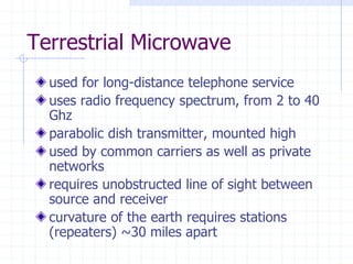 Terrestrial Microwave
used for long-distance telephone service
uses radio frequency spectrum, from 2 to 40
Ghz
parabolic dish transmitter, mounted high
used by common carriers as well as private
networks
requires unobstructed line of sight between
source and receiver
curvature of the earth requires stations
(repeaters) ~30 miles apart
 