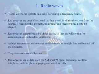 1. Radio waves
 Radio waves can operate on a single or multiple frequency bands.
 Radio waves are omni directional i.e. they travel in all the directions from the
source. Because of this property, transmitter and receiver need not to be
aligned.
 Radio waves can penetrate buildings easily, so they are widely use for
communication both indoors outdoors.
 At high frequencies, radio waves tends to travel in straight line and bounce off
the obstacles.
 They are also absorbed by rain.
 Radio waves are widely used for AM and FM radio, television, cordless
telephone, cellular phones, paging and wireless LAN.
 